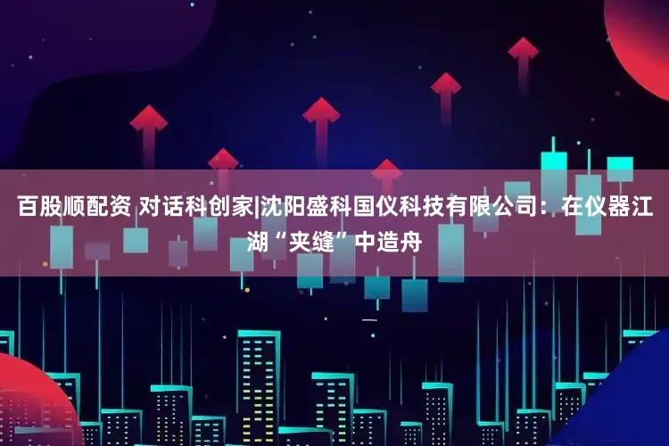 百股顺配资 对话科创家|沈阳盛科国仪科技有限公司：在仪器江湖“夹缝”中造舟