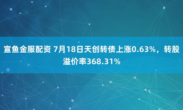 宣鱼金服配资 7月18日天创转债上涨0.63%，转股溢价率368.31%