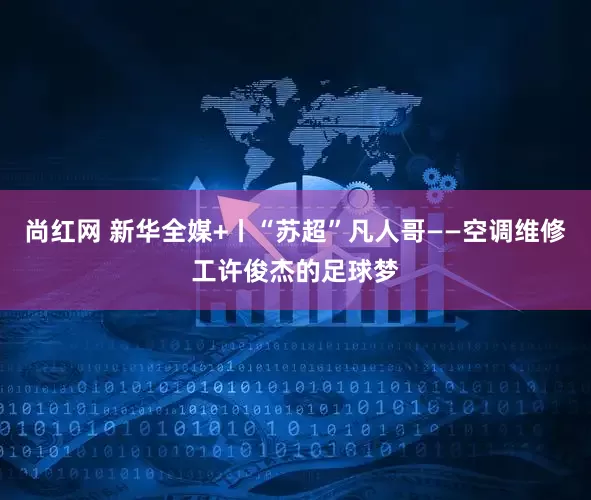 尚红网 新华全媒+丨“苏超”凡人哥——空调维修工许俊杰的足球梦
