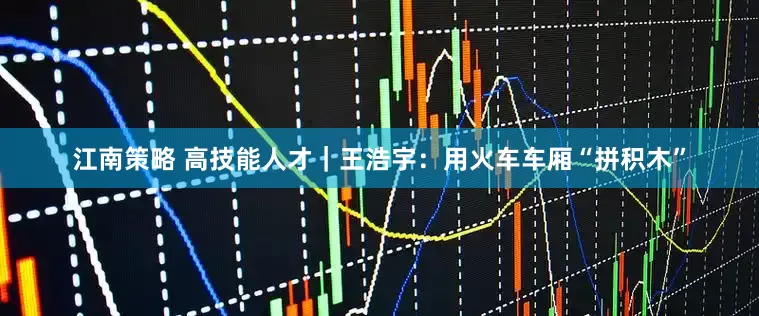 江南策略 高技能人才｜王浩宇：用火车车厢“拼积木”