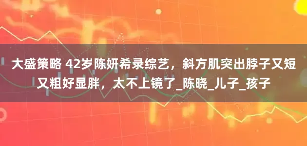 大盛策略 42岁陈妍希录综艺，斜方肌突出脖子又短又粗好显胖，太不上镜了_陈晓_儿子_孩子