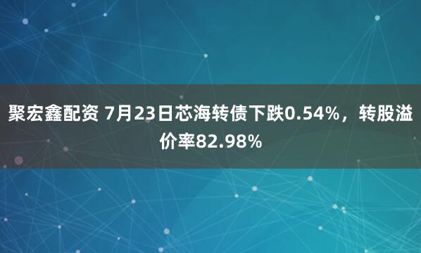 聚宏鑫配资 7月23日芯海转债下跌0.54%，转股溢价率82.98%