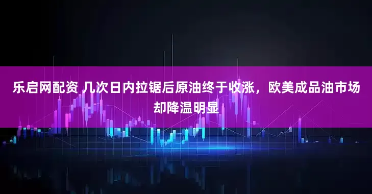 乐启网配资 几次日内拉锯后原油终于收涨，欧美成品油市场却降温明显