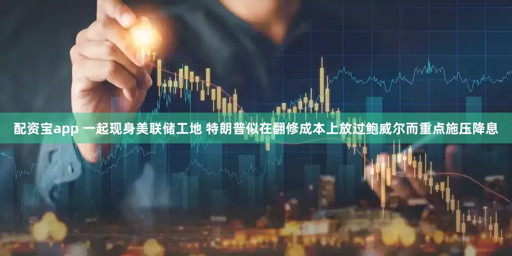 配资宝app 一起现身美联储工地 特朗普似在翻修成本上放过鲍威尔而重点施压降息