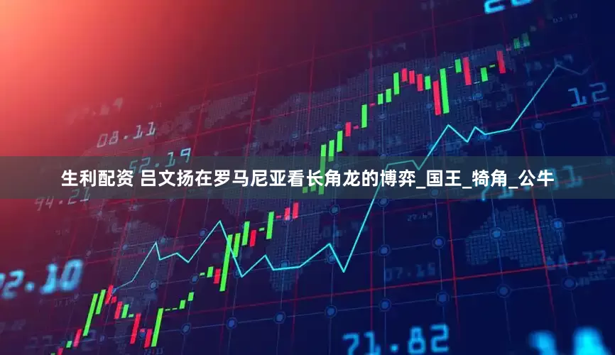 生利配资 吕文扬在罗马尼亚看长角龙的博弈_国王_犄角_公牛