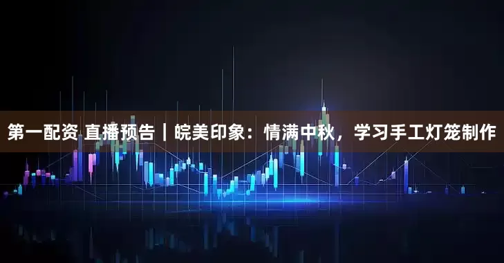 第一配资 直播预告|皖美印象:情满中秋,学习手工灯笼制作