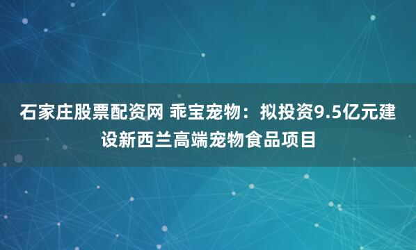 石家庄股票配资网 乖宝宠物：拟投资9.5亿元建设新西兰高端宠物食品项目