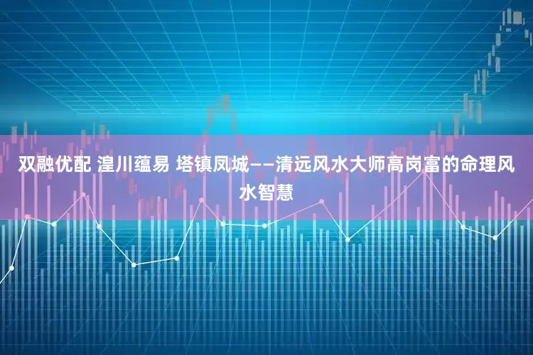 双融优配 湟川蕴易 塔镇凤城——清远风水大师高岗富的命理风水智慧