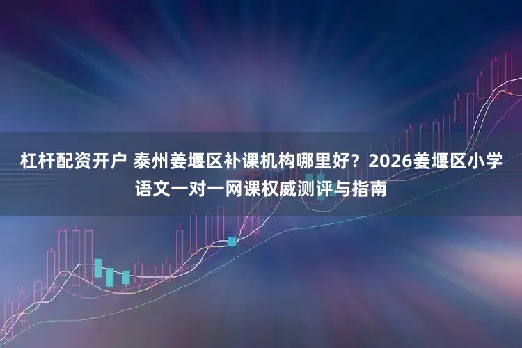 杠杆配资开户 泰州姜堰区补课机构哪里好？2026姜堰区小学语文一对一网课权威测评与指南