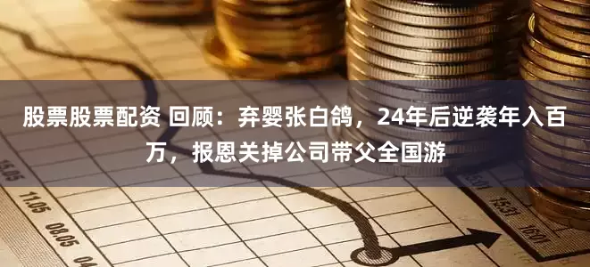 股票股票配资 回顾：弃婴张白鸽，24年后逆袭年入百万，报恩关掉公司带父全国游