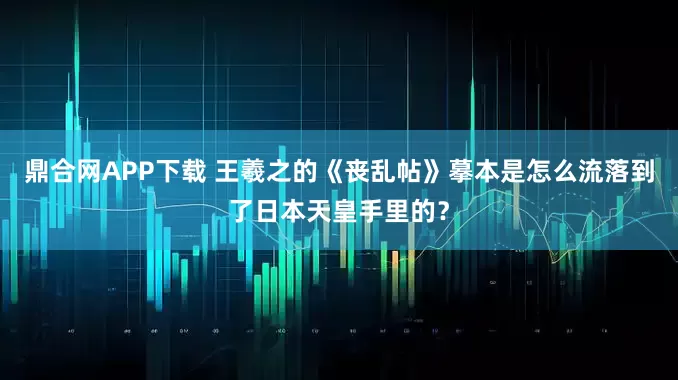 鼎合网APP下载 王羲之的《丧乱帖》摹本是怎么流落到了日本天皇手里的？