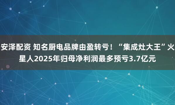 安泽配资 知名厨电品牌由盈转亏！“集成灶大王”火星人2025年归母净利润最多预亏3.7亿元