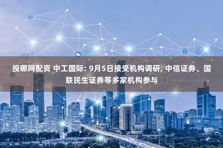 投哪网配资 中工国际: 9月5日接受机构调研, 中信证券、国联民生证券等多家机构参与