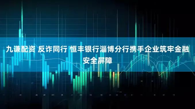 九谦配资 反诈同行 恒丰银行淄博分行携手企业筑牢金融安全屏障